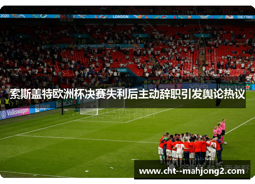 索斯盖特欧洲杯决赛失利后主动辞职引发舆论热议