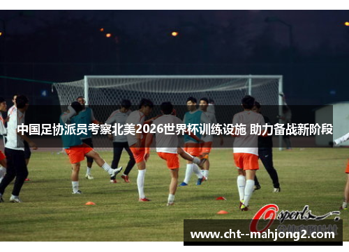 中国足协派员考察北美2026世界杯训练设施 助力备战新阶段